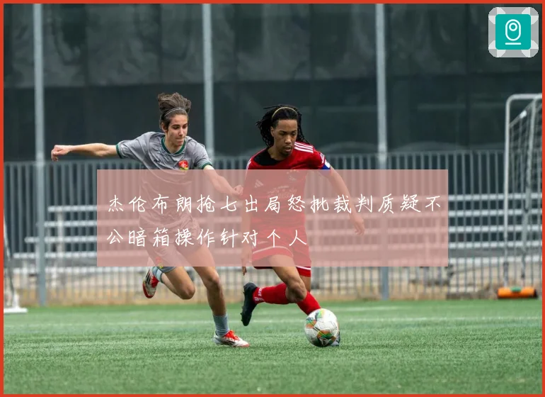 杰伦布朗抢七出局怒批裁判质疑不公暗箱操作针对个人